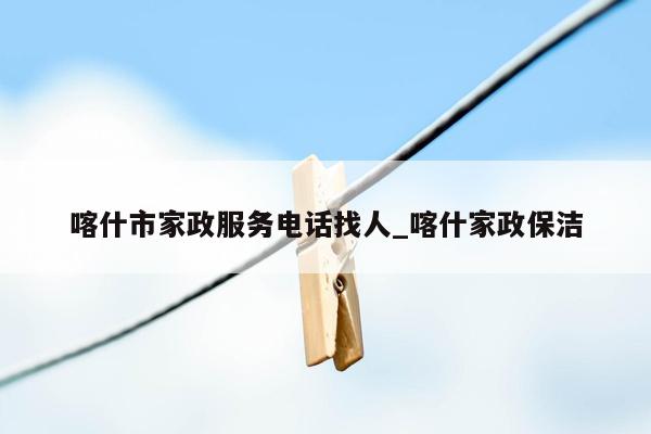 喀什市家政服务电话找人_喀什家政保洁