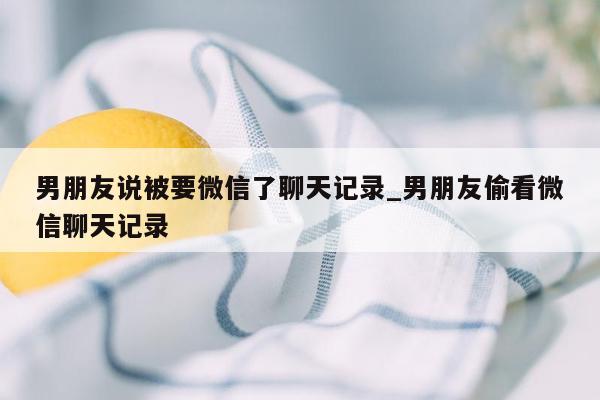 男朋友说被要微信了聊天记录_男朋友偷看微信聊天记录