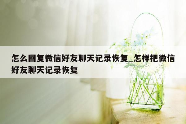 怎么回复微信好友聊天记录恢复_怎样把微信好友聊天记录恢复