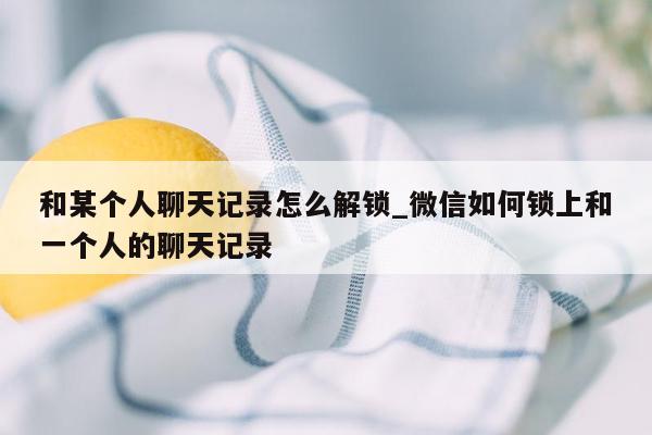 和某个人聊天记录怎么解锁_微信如何锁上和一个人的聊天记录