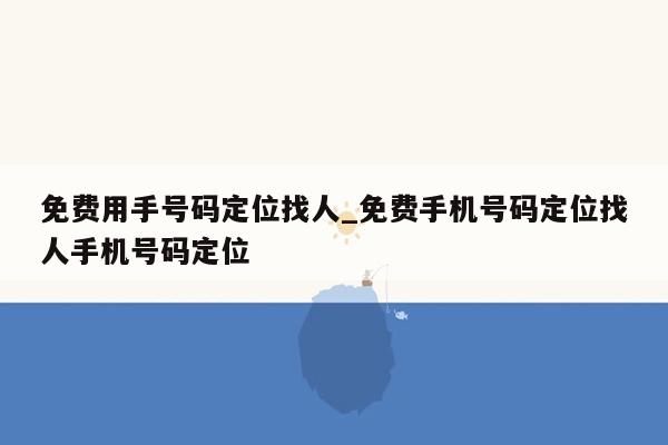 免费用手号码定位找人_免费手机号码定位找人手机号码定位