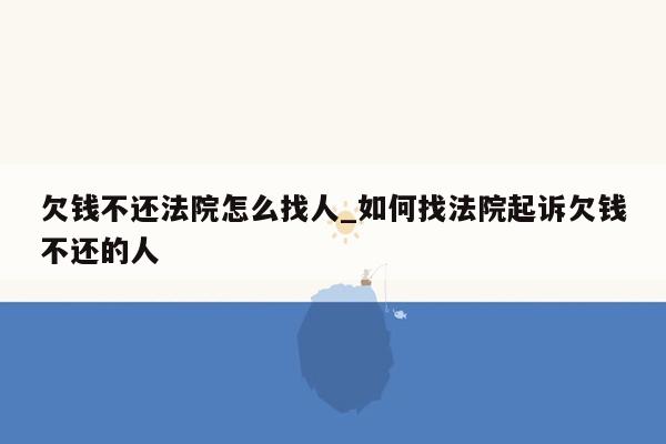 欠钱不还法院怎么找人_如何找法院起诉欠钱不还的人