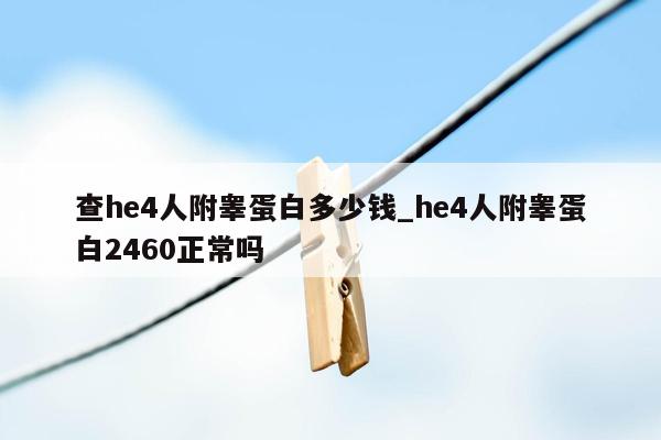 查he4人附睾蛋白多少钱_he4人附睾蛋白2460正常吗