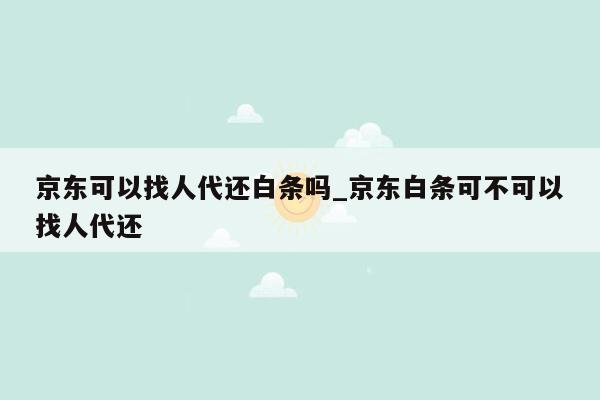 京东可以找人代还白条吗_京东白条可不可以找人代还