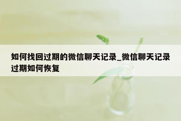 如何找回过期的微信聊天记录_微信聊天记录过期如何恢复