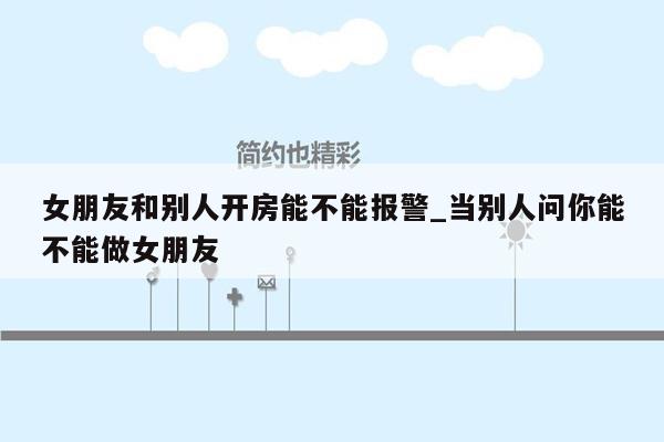 女朋友和别人开房能不能报警_当别人问你能不能做女朋友