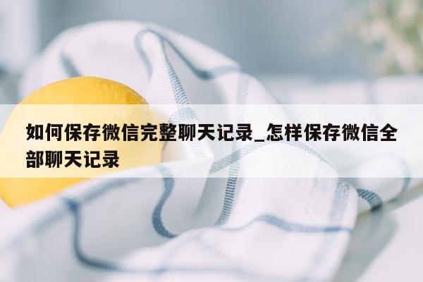 如何保存微信完整聊天记录_怎样保存微信全部聊天记录