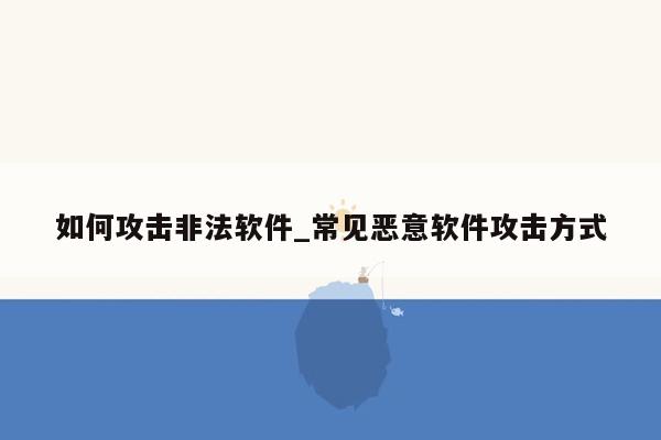 如何攻击非法软件_常见恶意软件攻击方式