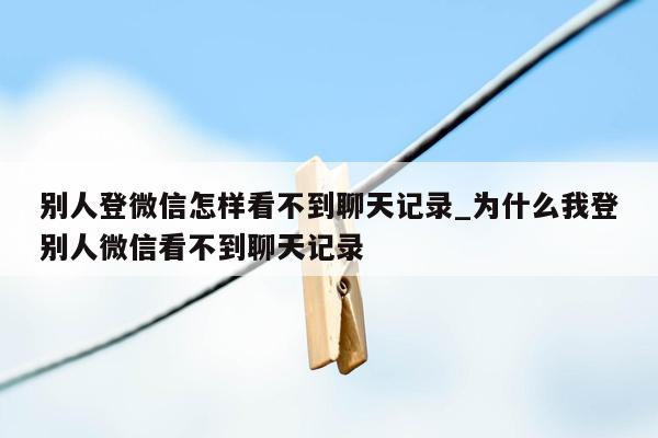 别人登微信怎样看不到聊天记录_为什么我登别人微信看不到聊天记录