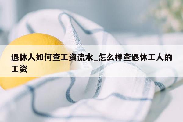 退休人如何查工资流水_怎么样查退休工人的工资