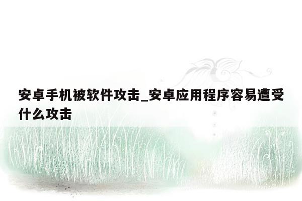 安卓手机被软件攻击_安卓应用程序容易遭受什么攻击