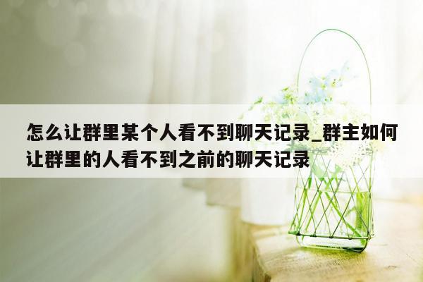 怎么让群里某个人看不到聊天记录_群主如何让群里的人看不到之前的聊天记录