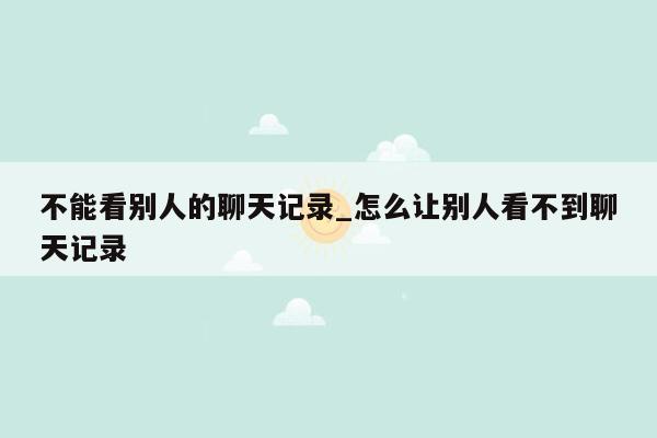 不能看别人的聊天记录_怎么让别人看不到聊天记录