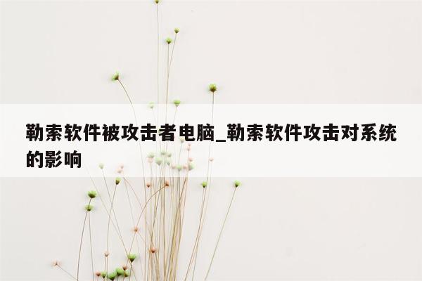 勒索软件被攻击者电脑_勒索软件攻击对系统的影响