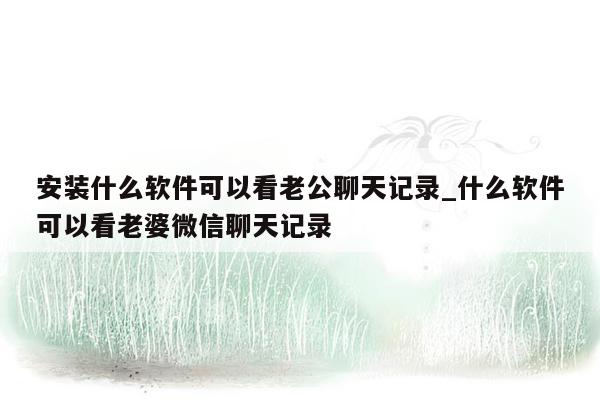 安装什么软件可以看老公聊天记录_什么软件可以看老婆微信聊天记录