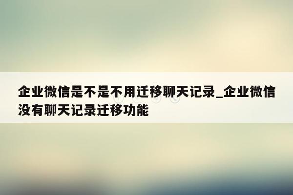 企业微信是不是不用迁移聊天记录_企业微信没有聊天记录迁移功能