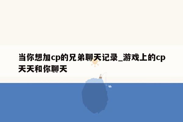 当你想加cp的兄弟聊天记录_游戏上的cp天天和你聊天