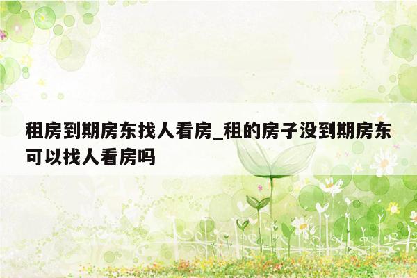 租房到期房东找人看房_租的房子没到期房东可以找人看房吗