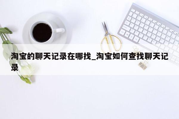 淘宝的聊天记录在哪找_淘宝如何查找聊天记录