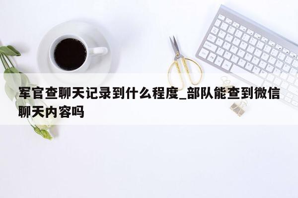 军官查聊天记录到什么程度_部队能查到微信聊天内容吗