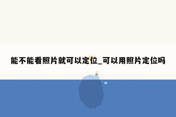 能不能看照片就可以定位_可以用照片定位吗
