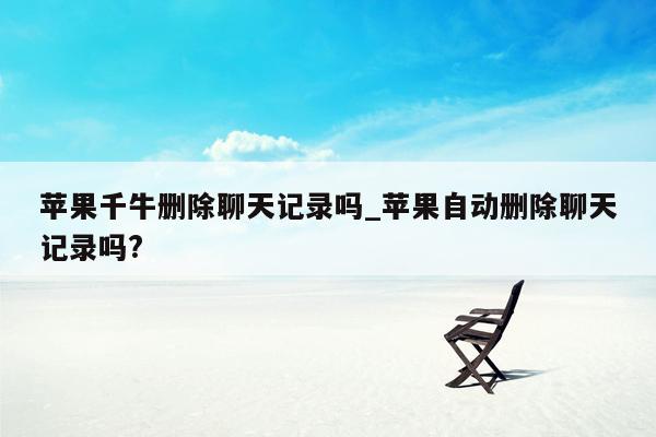 苹果千牛删除聊天记录吗_苹果自动删除聊天记录吗?