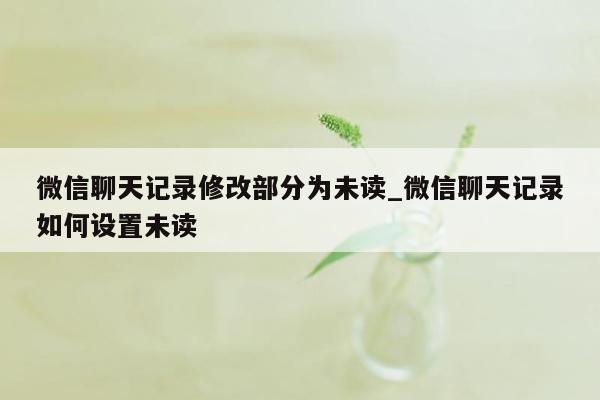 微信聊天记录修改部分为未读_微信聊天记录如何设置未读