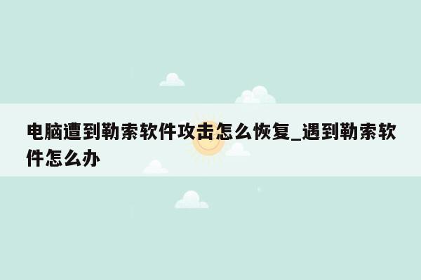 电脑遭到勒索软件攻击怎么恢复_遇到勒索软件怎么办