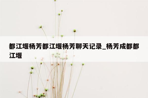 都江堰杨芳都江堰杨芳聊天记录_杨芳成都都江堰