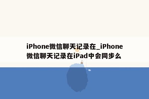 iPhone微信聊天记录在_iPhone微信聊天记录在iPad中会同步么