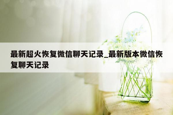 最新超火恢复微信聊天记录_最新版本微信恢复聊天记录