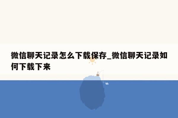 微信聊天记录怎么下载保存_微信聊天记录如何下载下来