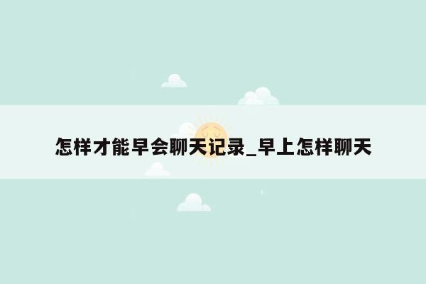 怎样才能早会聊天记录_早上怎样聊天