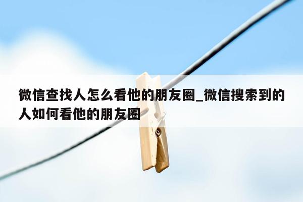 微信查找人怎么看他的朋友圈_微信搜索到的人如何看他的朋友圈