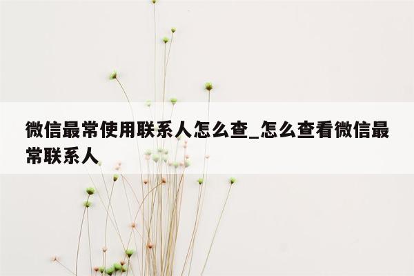 微信最常使用联系人怎么查_怎么查看微信最常联系人