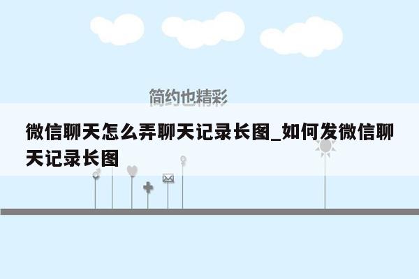 微信聊天怎么弄聊天记录长图_如何发微信聊天记录长图