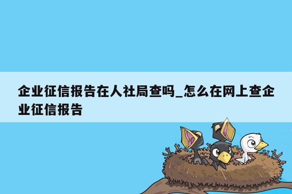 企业征信报告在人社局查吗_怎么在网上查企业征信报告