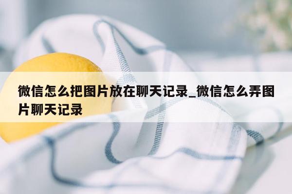 微信怎么把图片放在聊天记录_微信怎么弄图片聊天记录