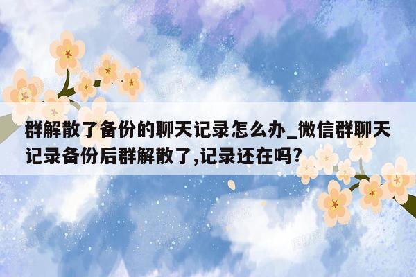 群解散了备份的聊天记录怎么办_微信群聊天记录备份后群解散了,记录还在吗?