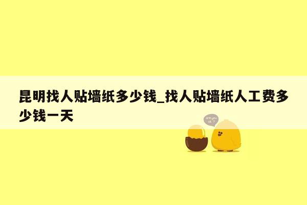 昆明找人贴墙纸多少钱_找人贴墙纸人工费多少钱一天
