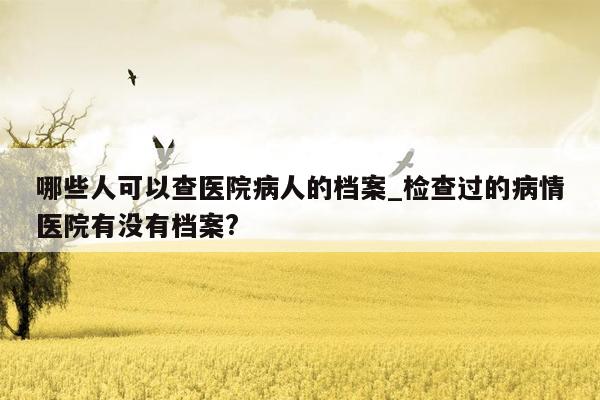 哪些人可以查医院病人的档案_检查过的病情医院有没有档案?