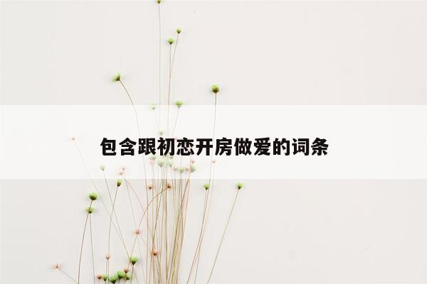 包含跟初恋开房做爱的词条