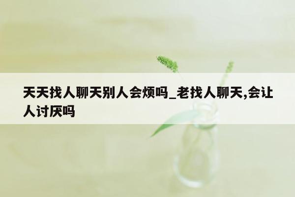 天天找人聊天别人会烦吗_老找人聊天,会让人讨厌吗