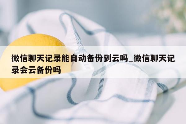 微信聊天记录能自动备份到云吗_微信聊天记录会云备份吗