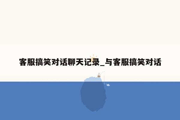 客服搞笑对话聊天记录_与客服搞笑对话