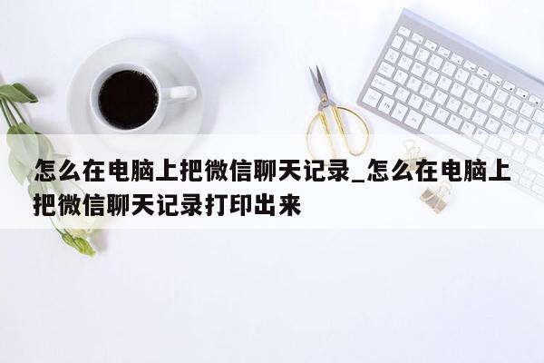 怎么在电脑上把微信聊天记录_怎么在电脑上把微信聊天记录打印出来