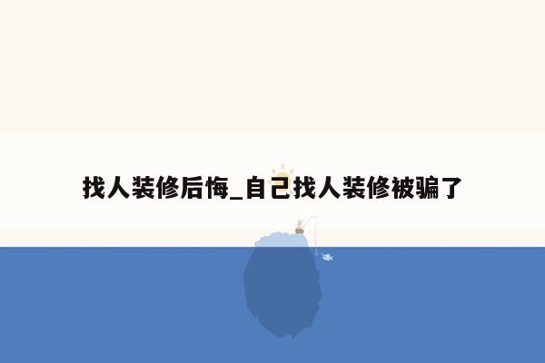 找人装修后悔_自己找人装修被骗了