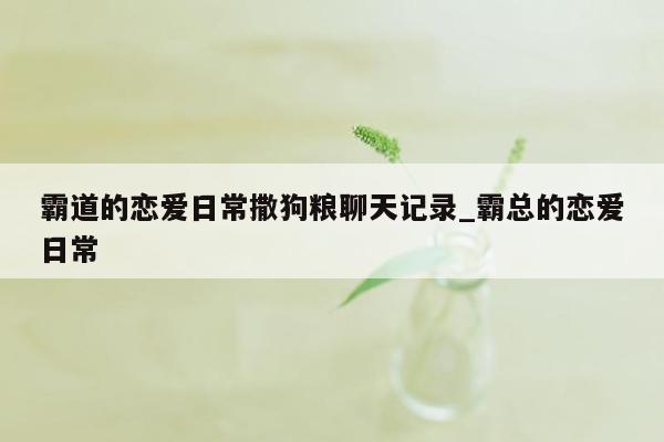 霸道的恋爱日常撒狗粮聊天记录_霸总的恋爱日常