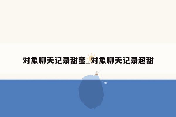 对象聊天记录甜蜜_对象聊天记录超甜