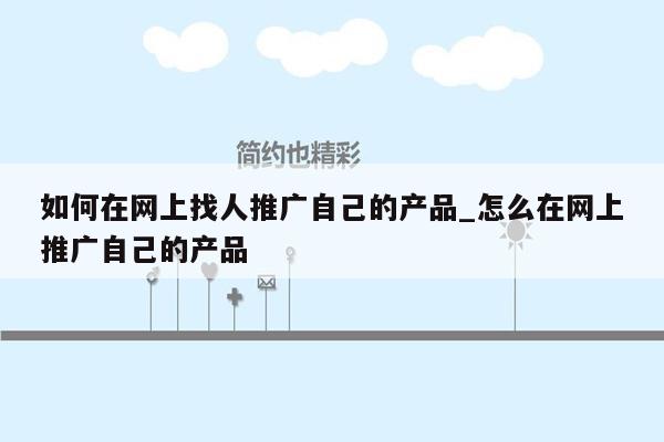 如何在网上找人推广自己的产品_怎么在网上推广自己的产品